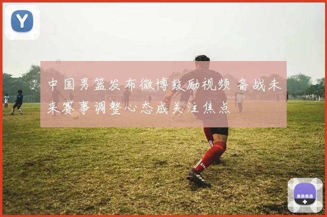 中国男篮发布微博鼓励视频 备战未来赛事调整心态成关注焦点