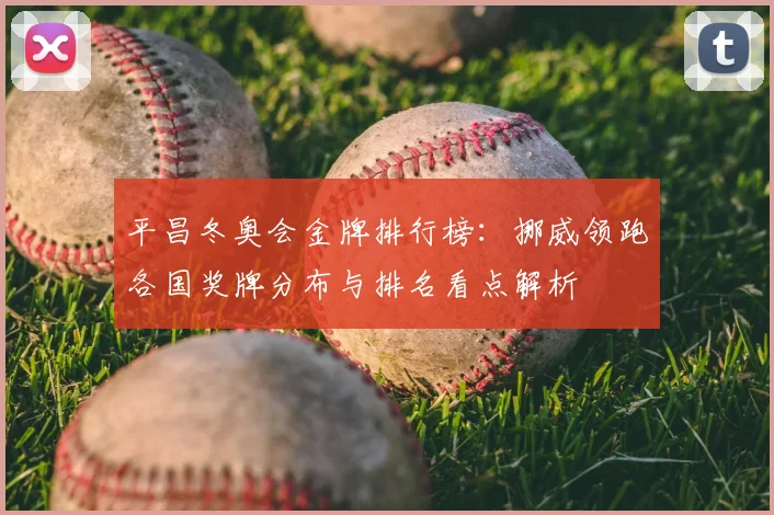 平昌冬奥会金牌排行榜：挪威领跑各国奖牌分布与排名看点解析