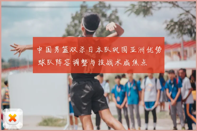 中国男篮双杀日本队巩固亚洲优势 球队阵容调整与技战术成焦点