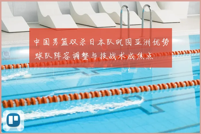 中国男篮双杀日本队巩固亚洲优势 球队阵容调整与技战术成焦点