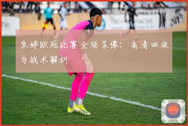 朱婷欧冠比赛全场录像:高清回放与战术解析