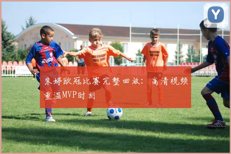 朱婷欧冠比赛完整回放：高清视频重温MVP时刻