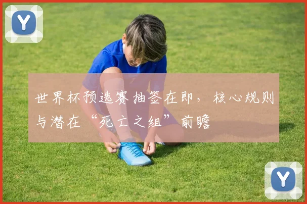 世界杯预选赛抽签在即，核心规则与潜在“死亡之组”前瞻