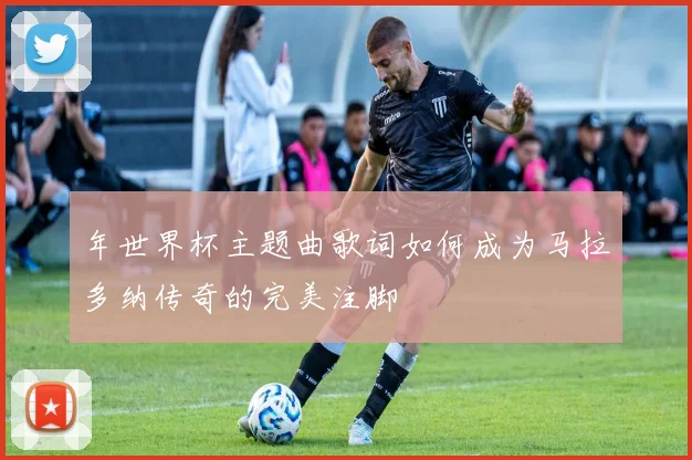 年世界杯主题曲歌词如何成为马拉多纳传奇的完美注脚