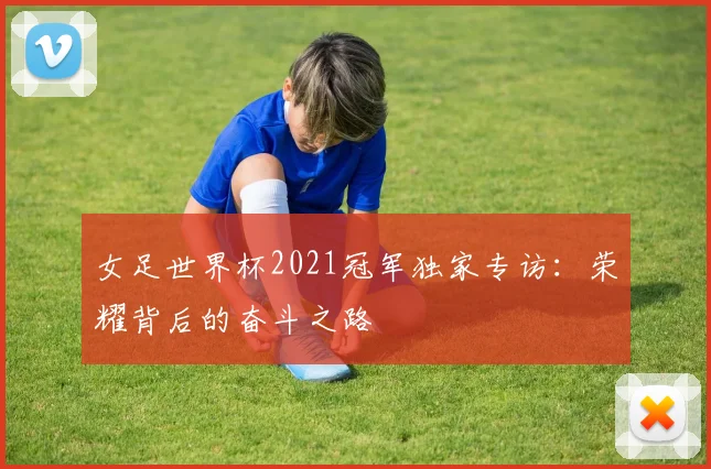 女足世界杯2021冠军独家专访：荣耀背后的奋斗之路