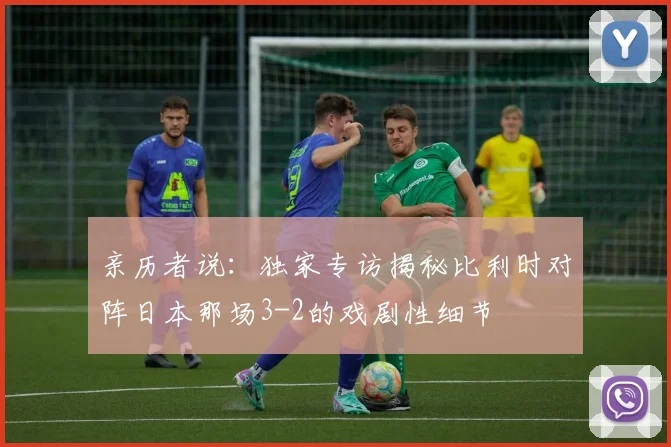 亲历者说:独家专访揭秘比利时对阵日本那场3-2的戏剧性细节