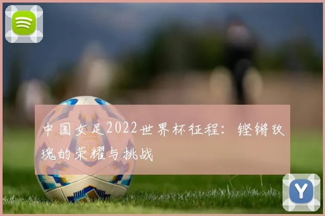 中国女足2022世界杯征程:铿锵玫瑰的荣耀与挑战