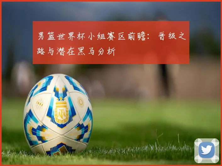 男篮世界杯小组赛区前瞻:晋级之路与潜在黑马分析