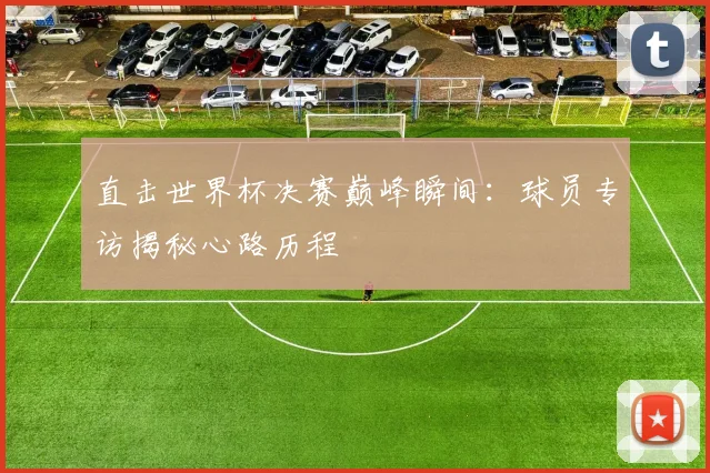 直击世界杯决赛巅峰瞬间：球员专访揭秘心路历程