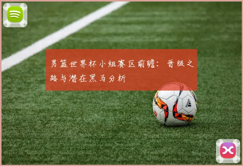 男篮世界杯小组赛区前瞻:晋级之路与潜在黑马分析