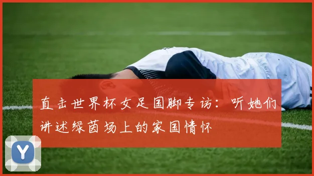 直击世界杯女足国脚专访：听她们讲述绿茵场上的家国情怀