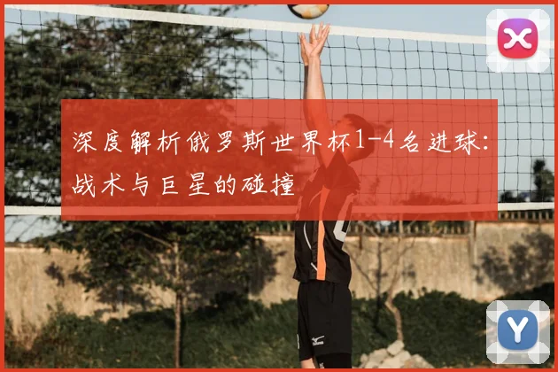 深度解析俄罗斯世界杯1-4名进球：战术与巨星的碰撞