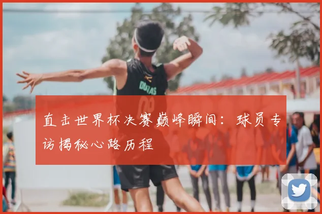 直击世界杯决赛巅峰瞬间：球员专访揭秘心路历程