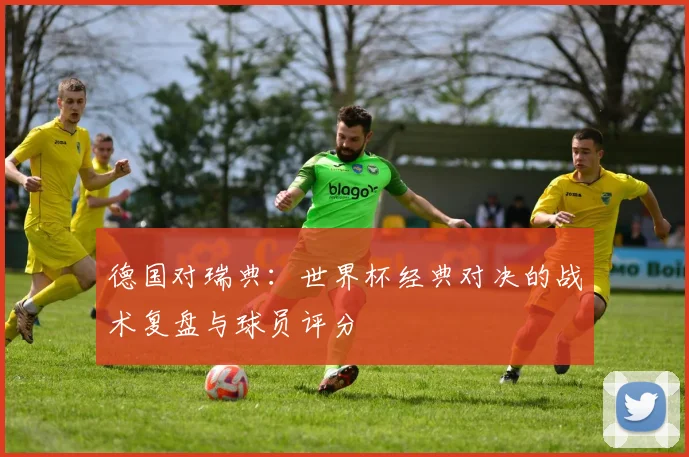 德国对瑞典：世界杯经典对决的战术复盘与球员评分