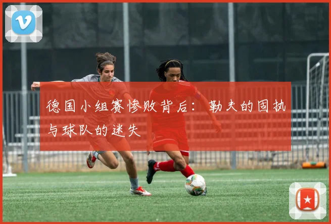 德国小组赛惨败背后：勒夫的固执与球队的迷失