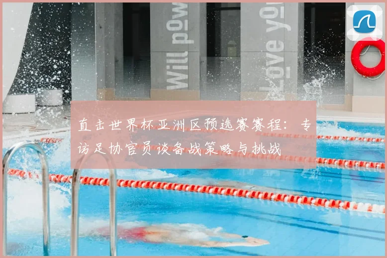 直击世界杯亚洲区预选赛赛程：专访足协官员谈备战策略与挑战