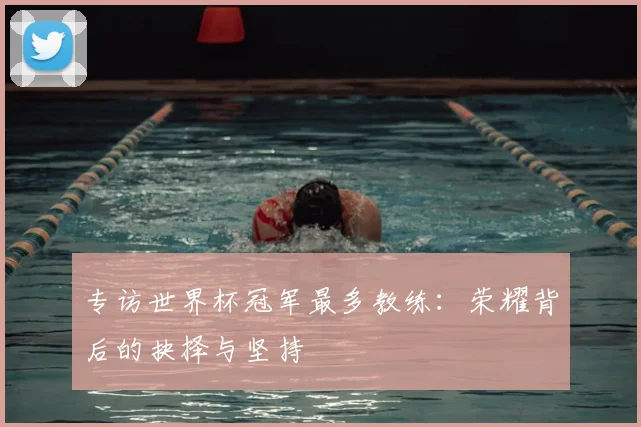 专访世界杯冠军最多教练:荣耀背后的抉择与坚持